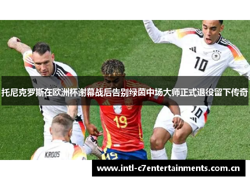 托尼克罗斯在欧洲杯谢幕战后告别绿茵中场大师正式退役留下传奇